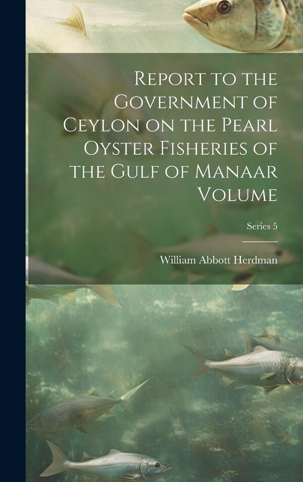 Report to the Government of Ceylon on the Pearl Oyster Fisheries of the Gulf of Manaar Volume; Series 5 by William Abbott Herdman, Hardcover