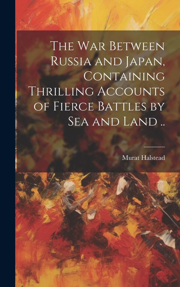 The war Between Russia and Japan Containing Thrilling Accounts of Fierce Battles by sea and Land by Murat Halstead, Hardcover | Indigo Chapters