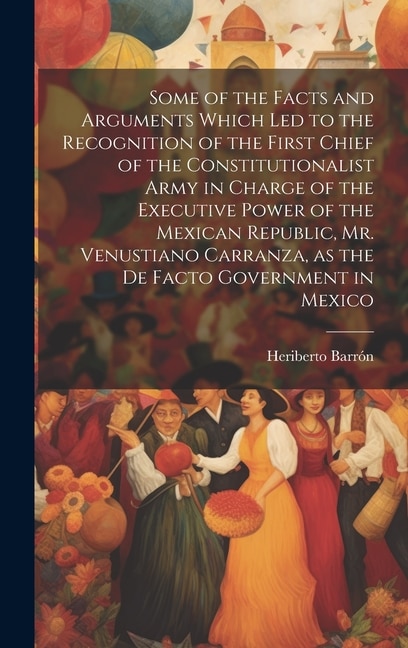 Some of the Facts and Arguments Which led to the Recognition of the First Chief of the Constitutionalist Army in Charge of the Executive