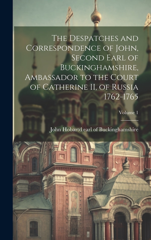 The Despatches and Correspondence of John Second Earl of Buckinghamshire Ambassador to the Court of Catherine II of Russia 1762-1765;