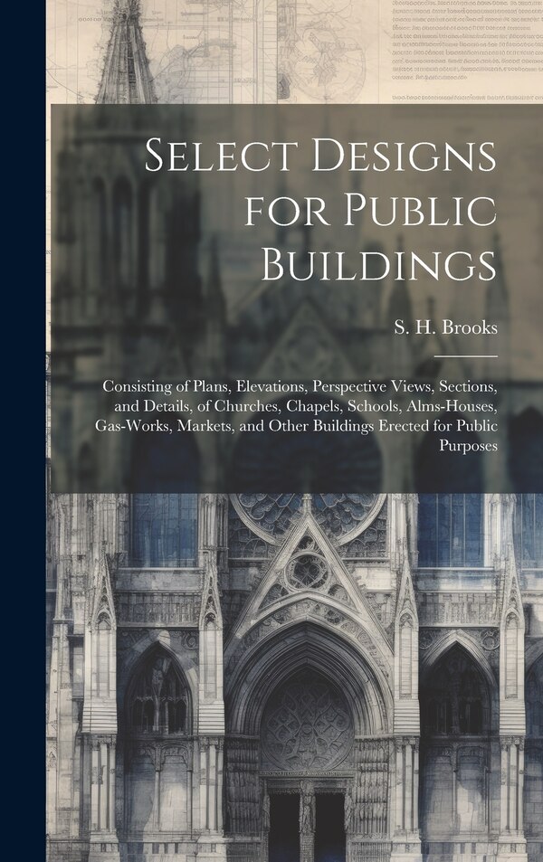 Select Designs for Public Buildings; Consisting of Plans Elevations Perspective Views Sections and Details of Churches Chapels by S H Brooks