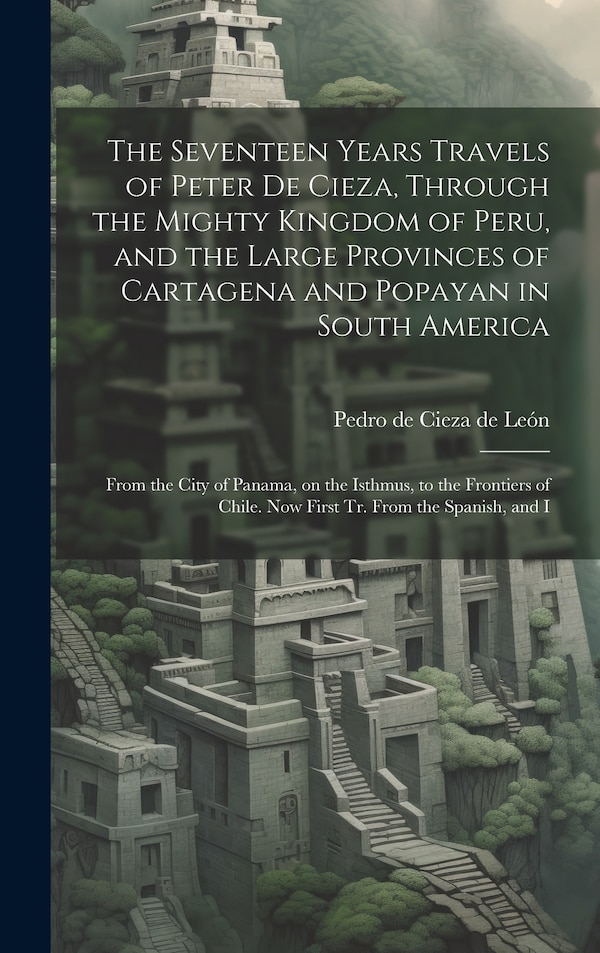 The Seventeen Years Travels of Peter de Cieza Through the Mighty Kingdom of Peru and the Large Provinces of Cartagena and Popayan in