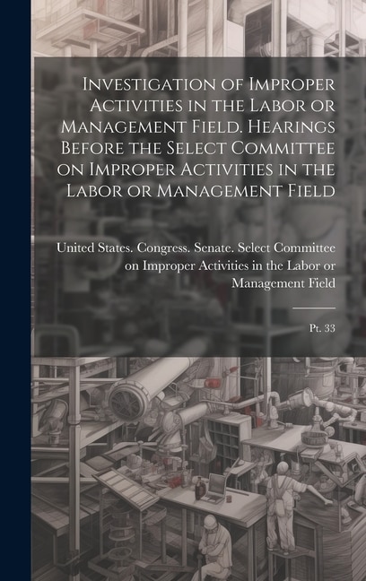Investigation of Improper Activities in the Labor or Management Field. Hearings Before the Select Committee on Improper Activities in the