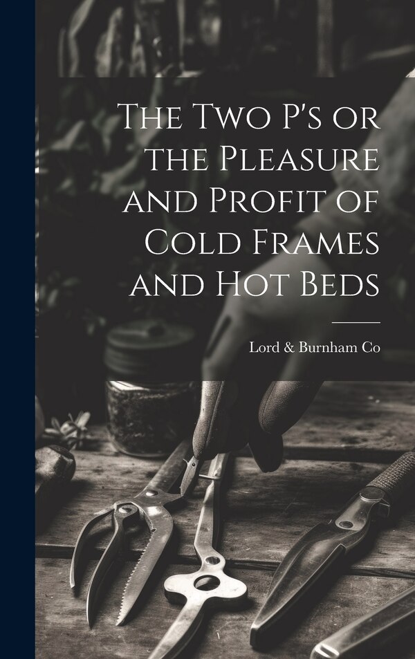 The two P's or the Pleasure and Profit of Cold Frames and hot Beds by Lord & Burnham Co, Hardcover | Indigo Chapters