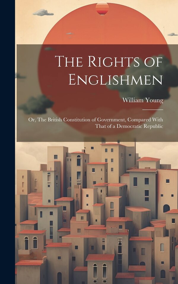 The Rights of Englishmen; or The British Constitution of Government Compared With That of a Democratic Republic by William Young, Hardcover