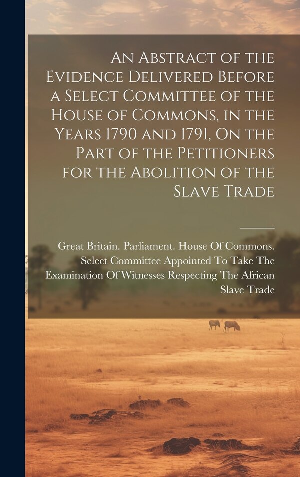 An Abstract of the Evidence Delivered Before a Select Committee of the House of Commons in the Years 1790 and 1791 On the Part of the