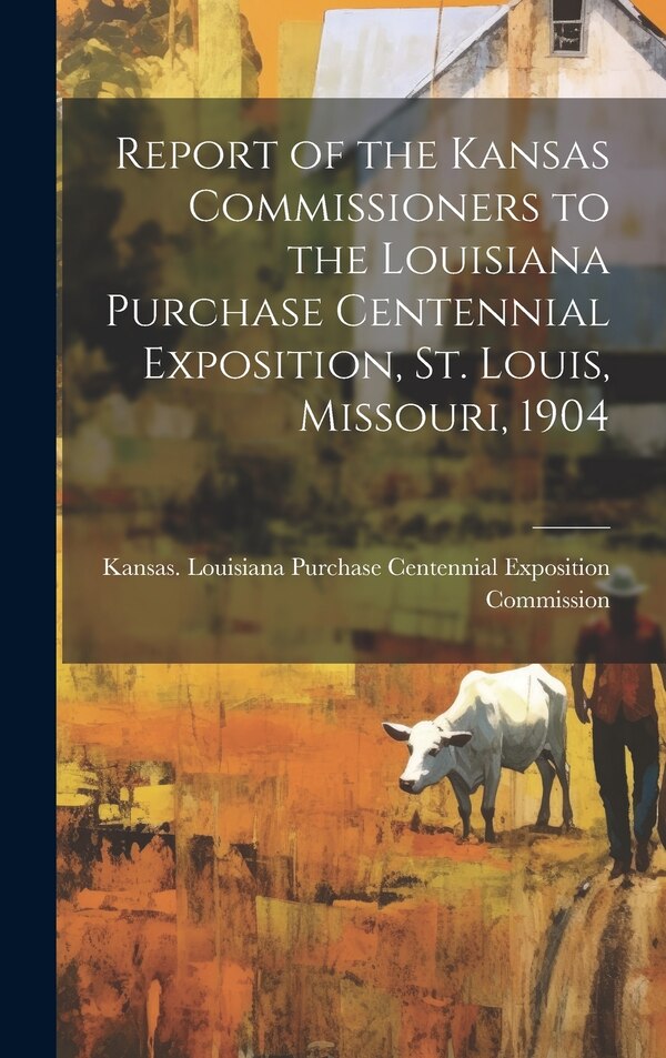 Report of the Kansas Commissioners to the Louisiana Purchase Centennial Exposition St. Louis Missouri 1904 by Kansas Louisiana Purchase Centennial