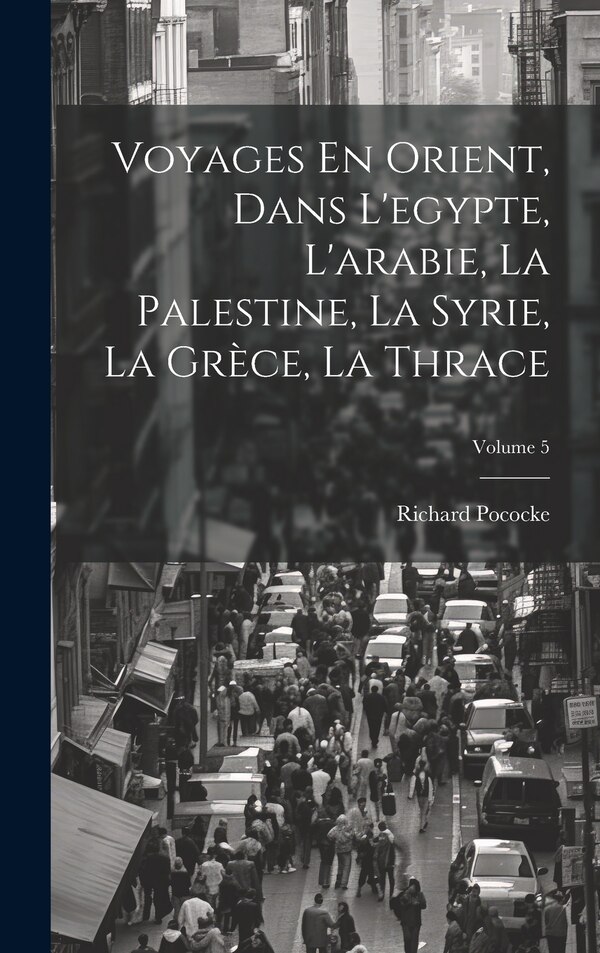 Voyages En Orient Dans L'egypte L'arabie La Palestine La Syrie La Grèce La Thrace; Volume 5 by Richard Pococke, Hardcover | Indigo Chapters
