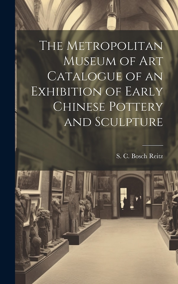 The Metropolitan Museum of Art Catalogue of an Exhibition of Early Chinese Pottery and Sculpture by S C Bosch Reitz, Hardcover | Indigo Chapters