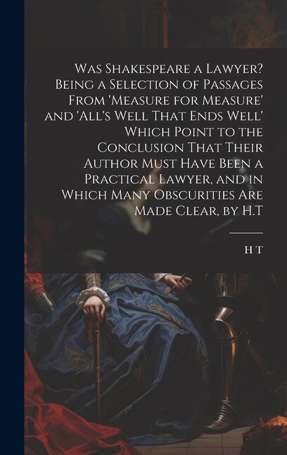 Was Shakespeare a Lawyer? Being a Selection of Passages From 'measure for Measure' and 'all's Well That Ends Well' Which Point to the by H T