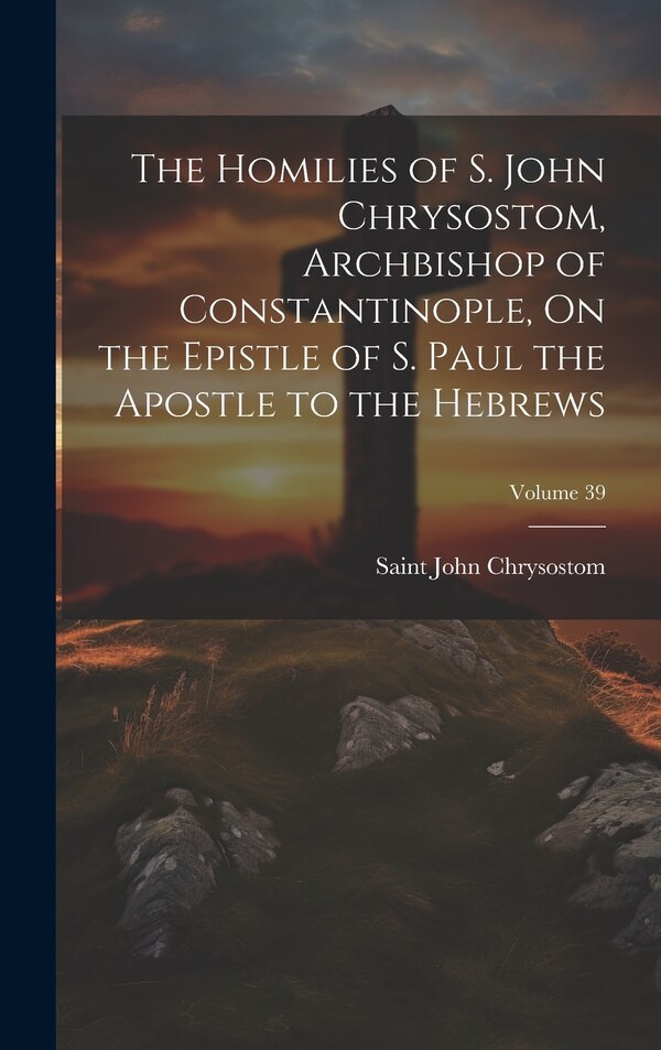 The Homilies of S. John Chrysostom Archbishop of Constantinople On the Epistle of S. Paul the Apostle to the Hebrews; Volume 39 | Indigo Chapters