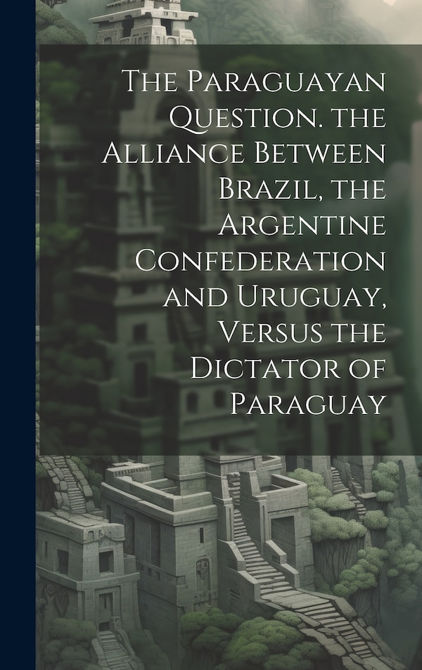 The Paraguayan Question. the Alliance Between Brazil the Argentine Confederation and Uruguay Versus the Dictator of Paraguay by Anonymous Anonymous