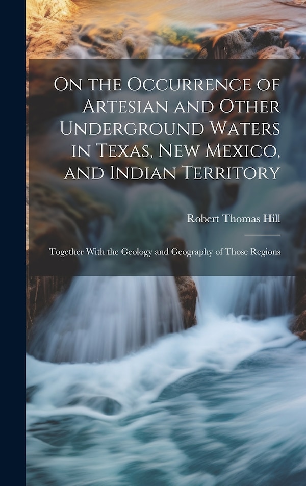 On the Occurrence of Artesian and Other Underground Waters in Texas New Mexico and Indian Territory by Robert Thomas Hill, Hardcover