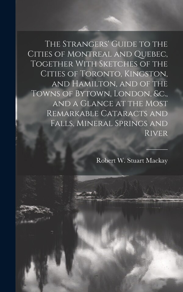 The Strangers' Guide to the Cities of Montreal and Quebec Together With Sketches of the Cities of Toronto Kingston and Hamilton and of