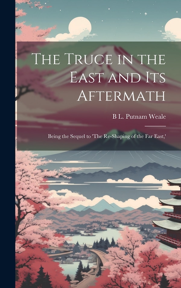 The Truce in the East and its Aftermath; Being the Sequel to 'The Re-shaping of the Far East ' by B L Putnam Weale, Hardcover | Indigo Chapters