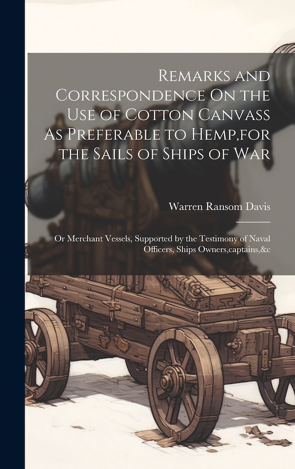 Remarks and Correspondence On the Use of Cotton Canvass As Preferable to Hemp for the Sails of Ships of War by Warren Ransom Davis, Hardcover