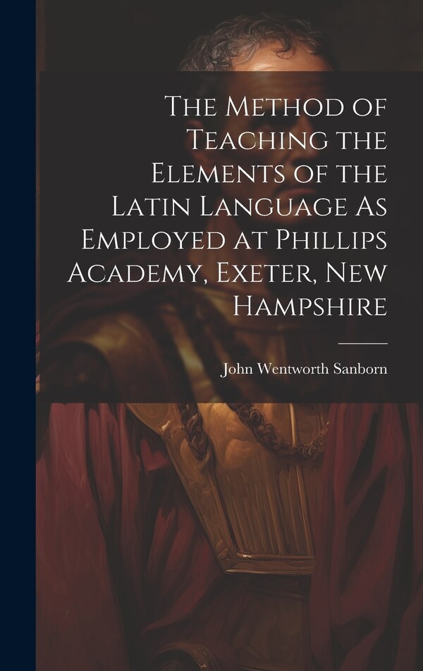 The Method of Teaching the Elements of the Latin Language As Employed at Phillips Academy Exeter New Hampshire by John Wentworth Sanborn