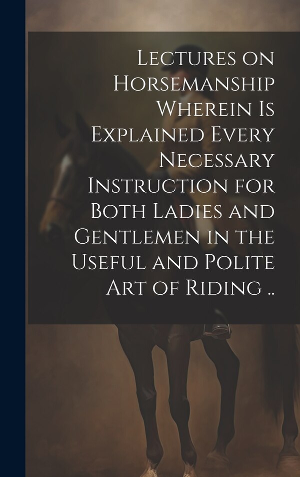 Lectures on Horsemanship Wherein is Explained Every Necessary Instruction for Both Ladies and Gentlemen in the Useful and Polite art of by Anonymous