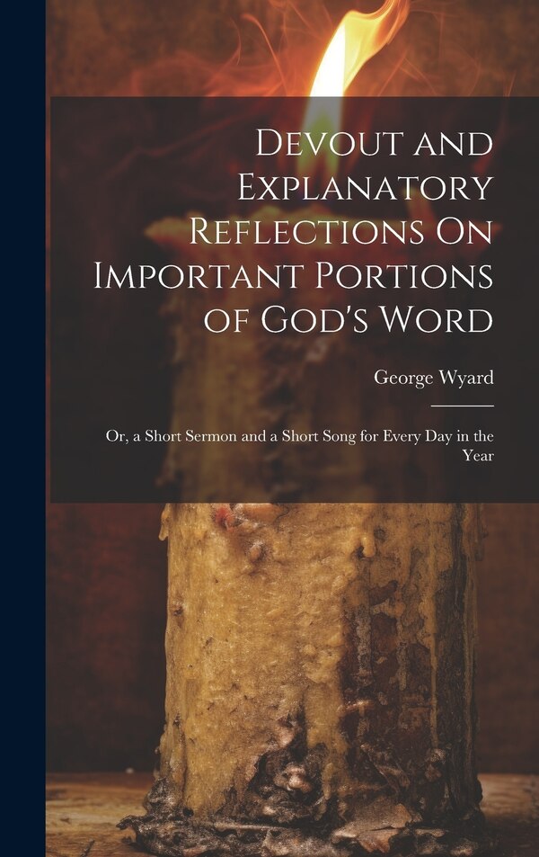 Devout and Explanatory Reflections On Important Portions of God's Word; Or a Short Sermon and a Short Song for Every Day in the Year by George Wyard