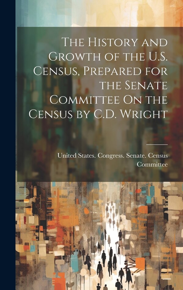 The History and Growth of the U.S. Census Prepared for the Senate Committee On the Census by C.D. Wright by United States Congress Senate Census