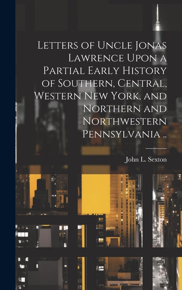 Letters of Uncle Jonas Lawrence Upon a Partial Early History of Southern Central Western New York and Northern and Northwestern by John L Sexton