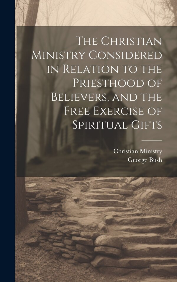 The Christian Ministry Considered in Relation to the Priesthood of Believers and the Free Exercise of Spiritual Gifts by George Bush, Hardcover