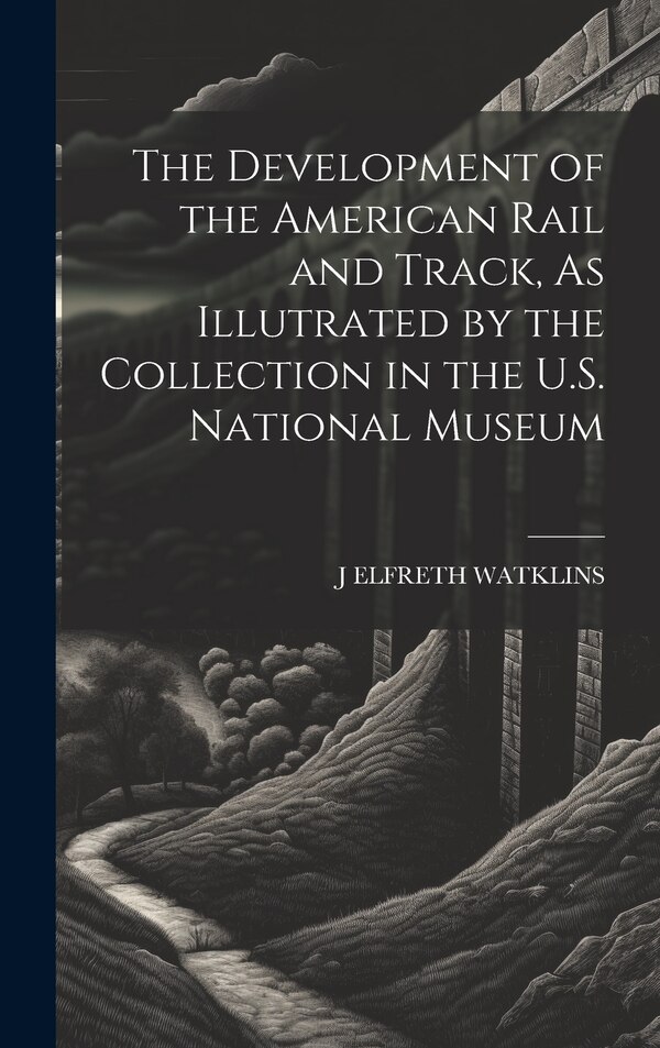 The Development of the American Rail and Track As Illutrated by the Collection in the U.S. National Museum by J Elfreth Watklins, Hardcover