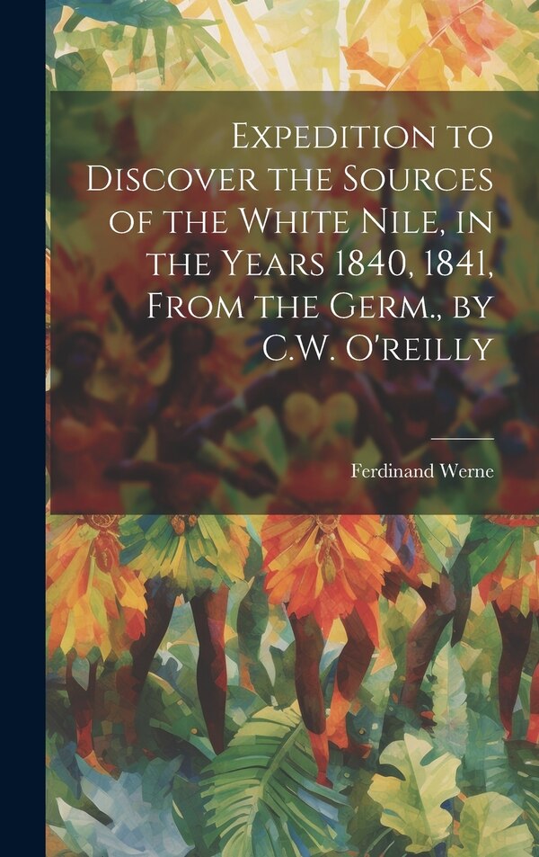Expedition to Discover the Sources of the White Nile in the Years 1840 1841 From the Germ. by C.W. O'reilly by Ferdinand Werne, Hardcover