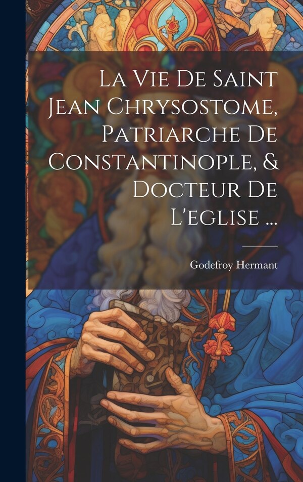 La Vie De Saint Jean Chrysostome Patriarche De Constantinople & Docteur De L'eglise . by Godefroy Hermant, Hardcover | Indigo Chapters