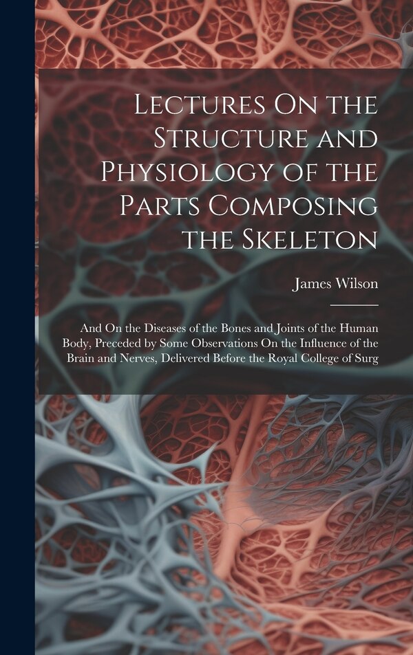 Lectures On the Structure and Physiology of the Parts Composing the Skeleton by James Wilson, Hardcover | Indigo Chapters