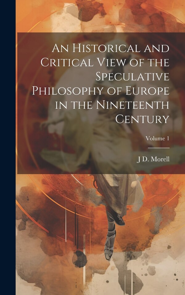 An Historical and Critical View of the Speculative Philosophy of Europe in the Nineteenth Century; Volume 1 by J D Morell, Hardcover