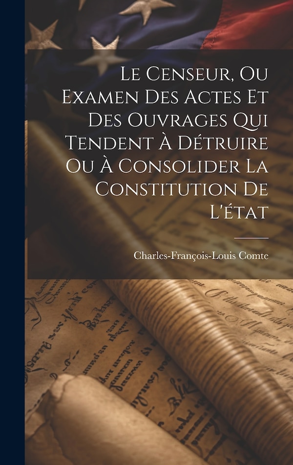 Le Censeur Ou Examen Des Actes Et Des Ouvrages Qui Tendent À Détruire Ou À Consolider La Constitution De L'état by Charles-françois-louis Comte
