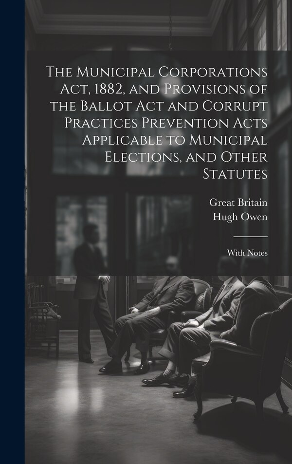 The Municipal Corporations Act 1882 and Provisions of the Ballot Act and Corrupt Practices Prevention Acts Applicable to Municipal by Great Britain