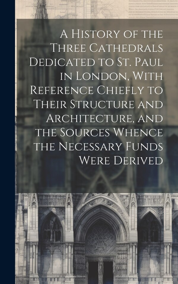 A History of the Three Cathedrals Dedicated to St. Paul in London With Reference Chiefly to Their Structure and Architecture and the by Anonymous