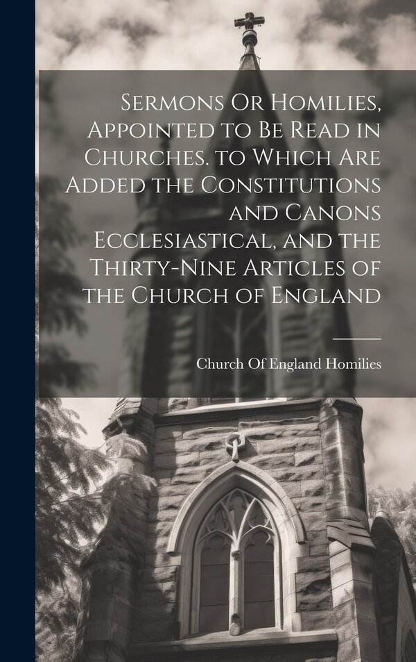Sermons Or Homilies Appointed to Be Read in Churches. to Which Are Added the Constitutions and Canons Ecclesiastical and the Thirty-Nine