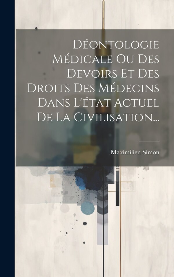 Déontologie Médicale Ou Des Devoirs Et Des Droits Des Médecins Dans L'état Actuel De La Civilisation. by Maximilien Simon, Hardcover