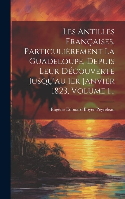 Les Antilles Françaises Particulièrement La Guadeloupe Depuis Leur Découverte Jusqu'au 1er Janvier 1823 Volume 1. by Eugène-edouard Boyer-peyreleau