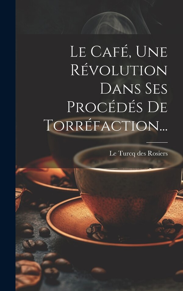 Le Café Une Révolution Dans Ses Procédés De Torréfaction. by Le Turcq des Rosiers, Hardcover | Indigo Chapters