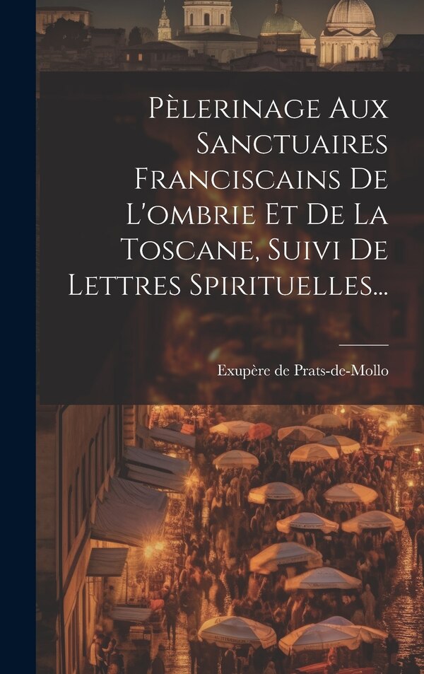 Pèlerinage Aux Sanctuaires Franciscains De L'ombrie Et De La Toscane Suivi De Lettres Spirituelles. by Exupère de Prats-De-Mollo (Père )