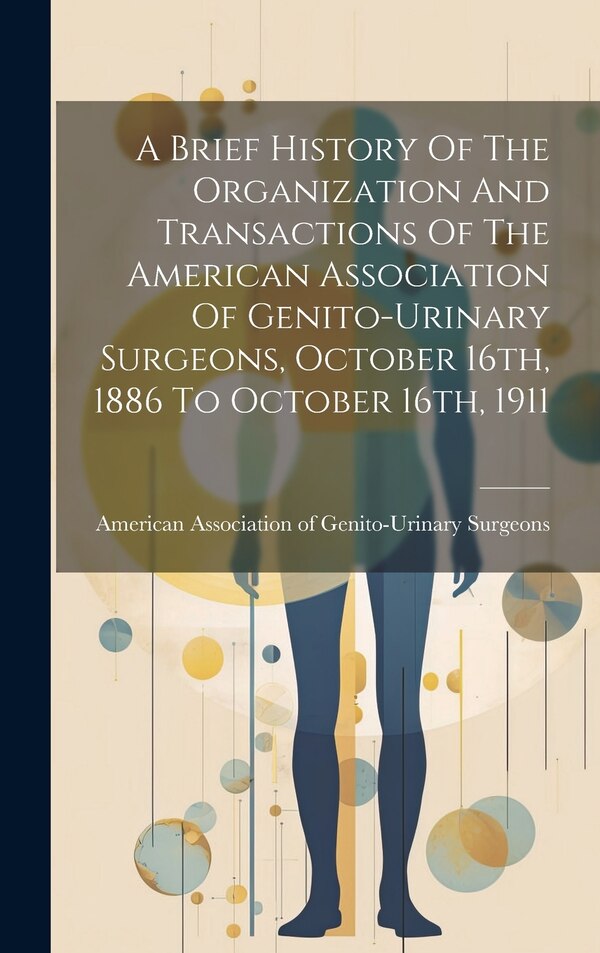 A Brief History Of The Organization And Transactions Of The American Association Of Genito-urinary Surgeons October 16th 1886 To October