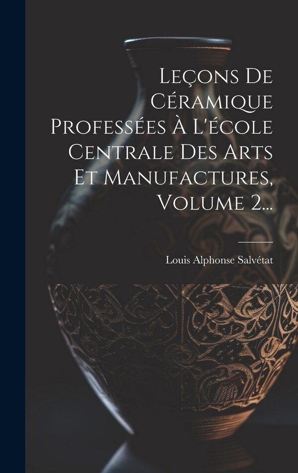 Leçons De Céramique Professées À L'école Centrale Des Arts Et Manufactures Volume 2. by Louis Alphonse Salvétat, Hardcover | Indigo Chapters