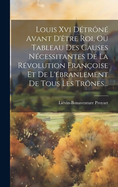 Louis Xvi Détrôné Avant D'être Roi Ou Tableau Des Causes Nécessitantes De La Révolution Françoise Et De L'ébranlement De Tous Les Trônes