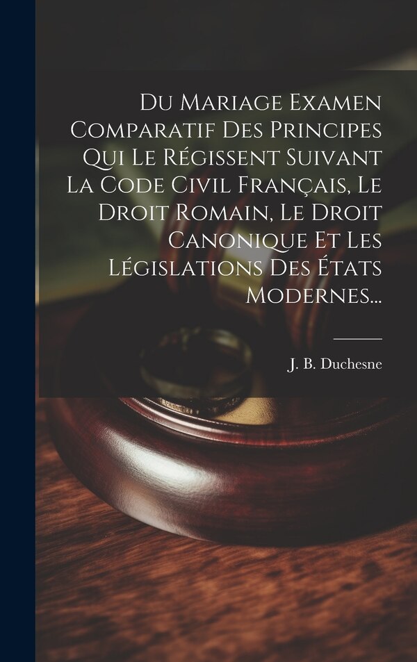 Du Mariage Examen Comparatif Des Principes Qui Le Régissent Suivant La Code Civil Français Le Droit Romain Le Droit Canonique Et Les by J B Duchesne