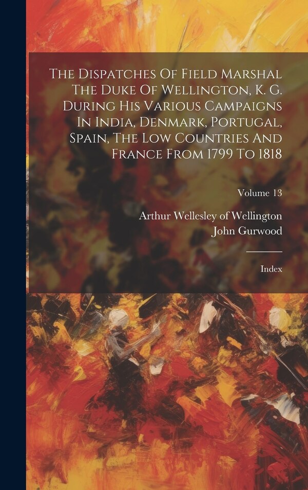 The Dispatches Of Field Marshal The Duke Of Wellington K. G. During His Various Campaigns In India Denmark Portugal Spain The Low by John Gurwood