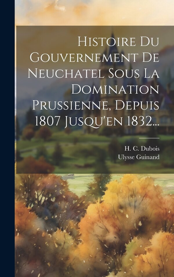 Histoire Du Gouvernement De Neuchatel Sous La Domination Prussienne Depuis 1807 Jusqu'en 1832. by H C DuBois, Hardcover | Indigo Chapters