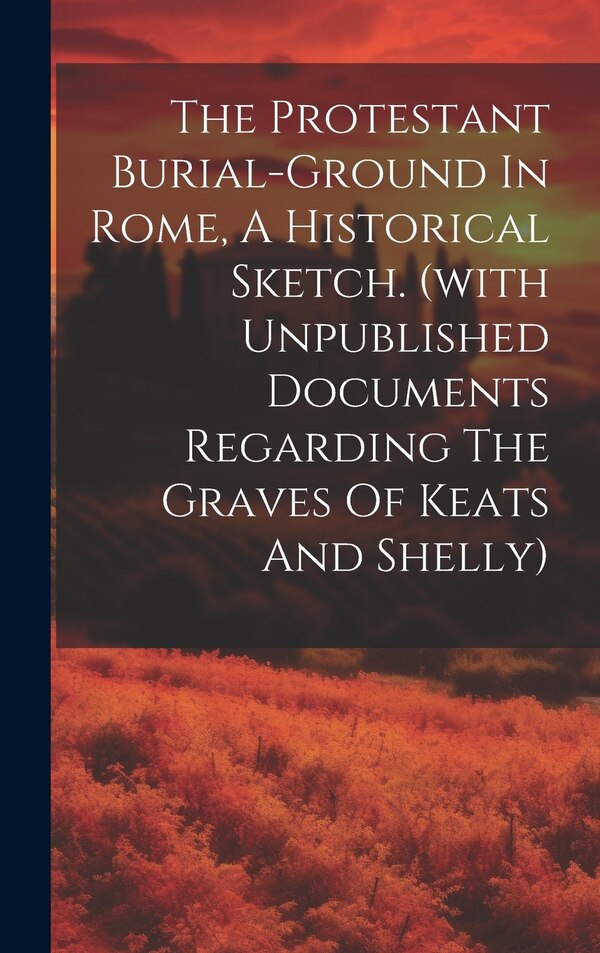 The Protestant Burial-ground In Rome A Historical Sketch. (with Unpublished Documents Regarding The Graves Of Keats And Shelly) by Anonymous