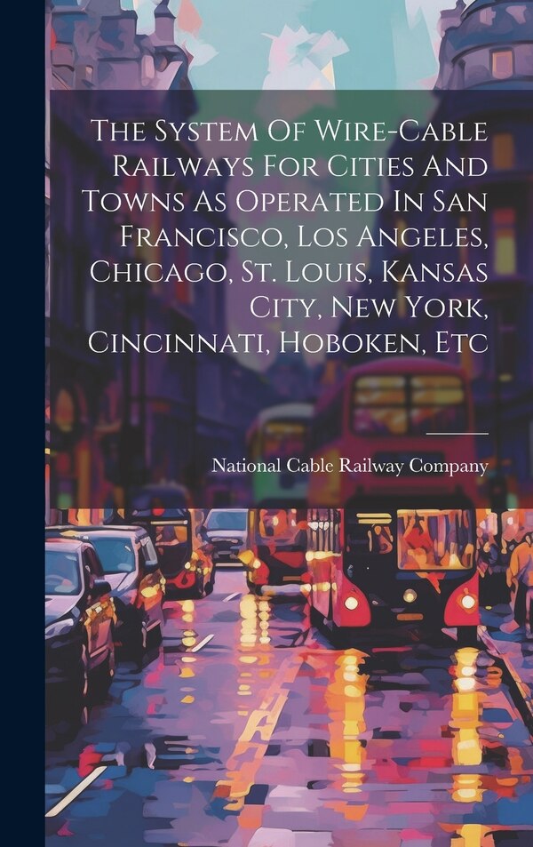 The System Of Wire-cable Railways For Cities And Towns As Operated In San Francisco Los Angeles Chicago St. Louis Kansas City New York