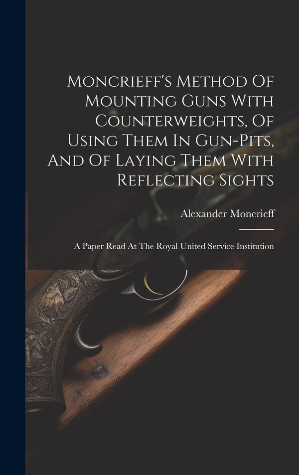Moncrieff's Method Of Mounting Guns With Counterweights Of Using Them In Gun-pits And Of Laying Them With Reflecting Sights by Moncrieff Alexander