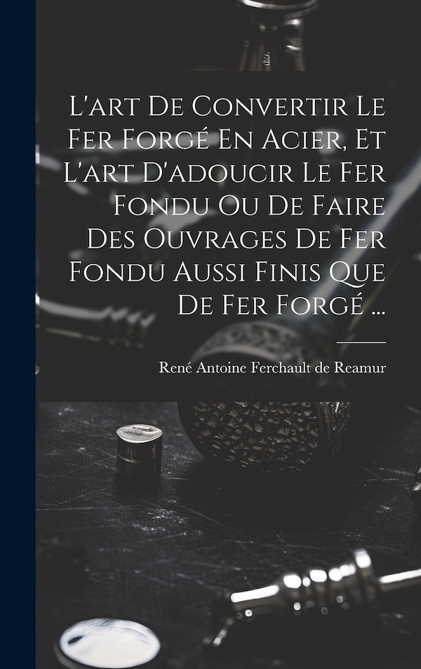L'art De Convertir Le Fer Forgé En Acier Et L'art D'adoucir Le Fer Fondu Ou De Faire Des Ouvrages De Fer Fondu Aussi Finis Que De Fer