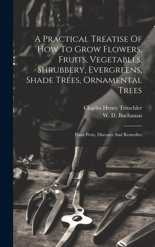 A Practical Treatise Of How To Grow Flowers Fruits Vegetables Shrubbery Evergreens Shade Trees Ornamental Trees by Charles Henry Tritschler